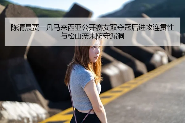 陈清晨贾一凡马来西亚公开赛女双夺冠后进攻连贯性与松山奈未防守漏洞
